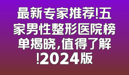 最新专家推荐！五家男性整形医院榜单揭晓，值得了解！2024版