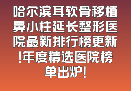 哈尔滨耳软骨移植鼻小柱延长整形医院最新排行榜更新！年度精选医院榜单出炉！