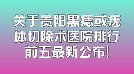 关于贵阳黑痣或疣体切除术医院排行前五最新公布！