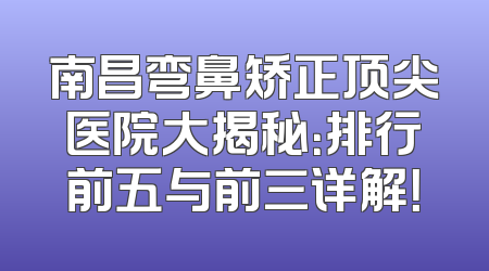 南昌弯鼻矫正顶尖医院大揭秘：排行前五与前三详解！