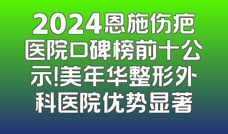 2024恩施伤疤医院口碑榜前十公示！美年华整形外科医院优势显著
