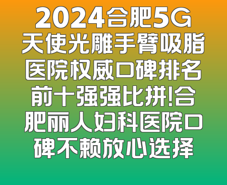 2024合肥5G天使光雕手臂吸脂医院权威口碑排名前十强强比拼！合肥丽人妇科医院口碑不赖放心选择