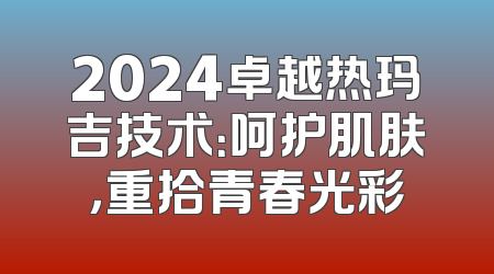 2024卓越热玛吉技术：呵护肌肤，重拾青春光彩