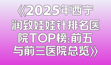 《2025年西宁润致娃娃针排名医院TOP榜：前五与前三医院总览》