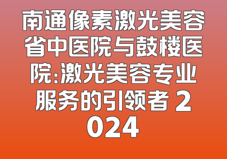 南通像素激光美容省中医院与鼓楼医院：激光美容专业服务的引领者 2024
