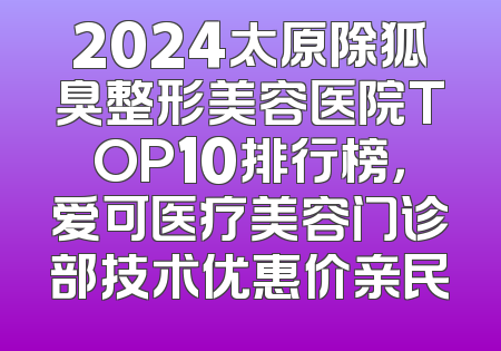 2024太原除狐臭整形美容医院TOP10排行榜，爱可医疗美容门诊部技术优惠价亲民