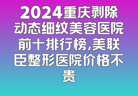 2024重庆剥除动态细纹美容医院前十排行榜，美联臣整形医院价格不贵
