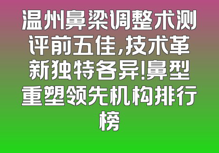 温州鼻梁调整术测评前五佳，技术革新独特各异！鼻型重塑领先机构排行榜