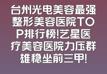 台州光电美容最强整形美容医院TOP排行榜！艺星医疗美容医院力压群雄稳坐前三甲！