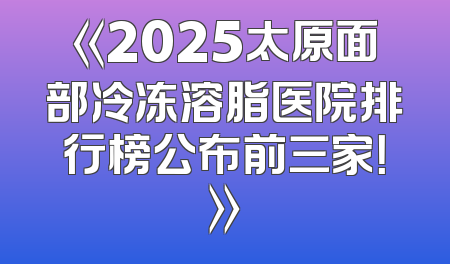 《2025太原面部冷冻溶脂医院排行榜公布前三家！》