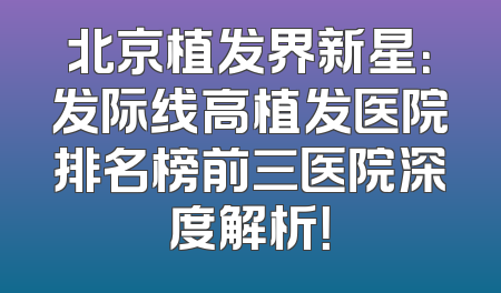 北京植发界新星：发际线高植发医院排名榜前三医院深度解析！