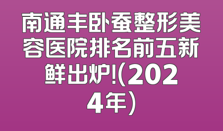 南通丰卧蚕整形美容医院排名前五新鲜出炉！(2024年)