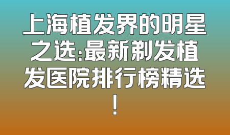 上海植发界的明星之选：最新剃发植发医院排行榜精选！