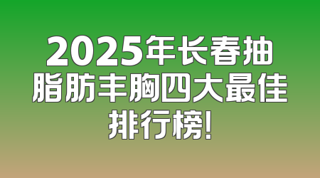 2025年长春抽脂肪丰胸四大最佳排行榜！