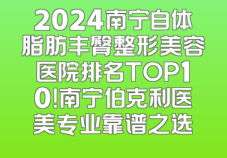 2024南宁自体脂肪丰臀整形美容医院排名TOP10！南宁伯克利医美专业靠谱之选
