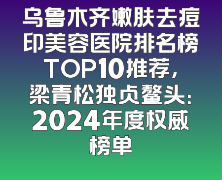 乌鲁木齐嫩肤去痘印美容医院排名榜TOP10推荐，梁青松独占鳌头：2024年度权威榜单