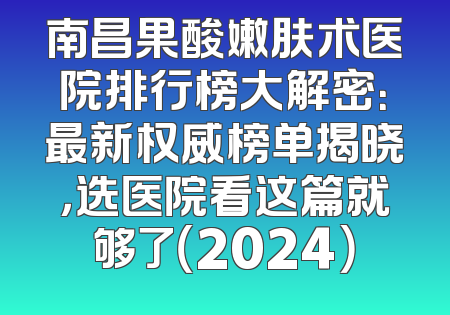 南昌果酸嫩肤术医院排行榜大解密：最新权威榜单揭晓，选医院看这篇就够了（2024）