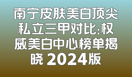 南宁皮肤美白顶尖私立三甲对比：权威美白中心榜单揭晓 2024版