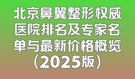 北京鼻翼整形权威医院排名及专家名单与最新价格概览（2025版）