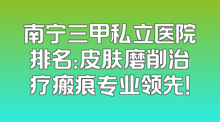 南宁三甲私立医院排名：皮肤磨削治疗瘢痕专业领先！
