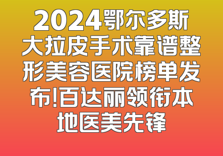 2024鄂尔多斯大拉皮手术靠谱整形美容医院榜单发布！百达丽领衔本地医美先锋