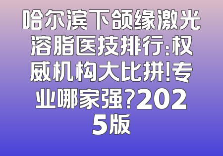 哈尔滨下颌缘激光溶脂医技排行：权威机构大比拼！专业哪家强？2025版
