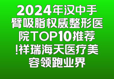 2024年汉中手臂吸脂权威整形医院TOP10推荐！祥瑞海天医疗美容领跑业界