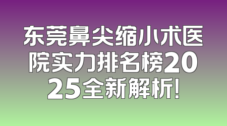 东莞鼻尖缩小术医院实力排名榜2025全新解析！