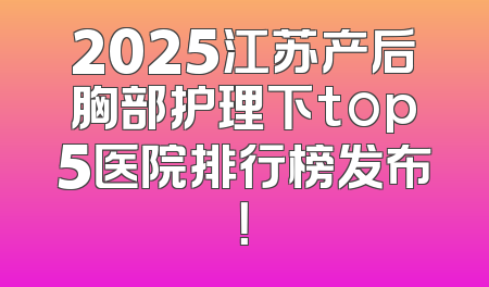 2025江苏产后胸部护理下top5医院排行榜发布！