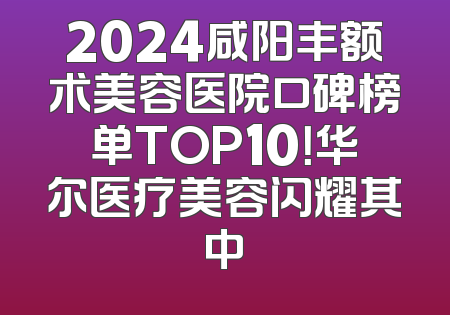 2024咸阳丰额术美容医院口碑榜单TOP10！华尔医疗美容闪耀其中