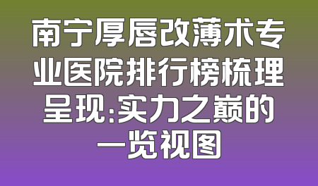 南宁厚唇改薄术专业医院排行榜梳理呈现：实力之巅的一览视图
