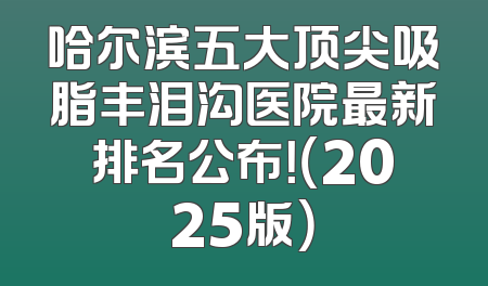 哈尔滨五大顶尖吸脂丰泪沟医院最新排名公布！（2025版）