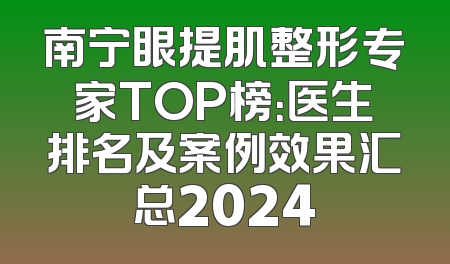 南宁眼提肌整形专家TOP榜：医生排名及案例效果汇总2024
