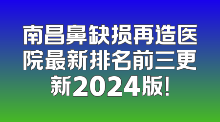 南昌鼻缺损再造医院最新排名前三更新2024版！