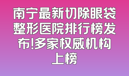 南宁最新切除眼袋整形医院排行榜发布！多家权威机构上榜