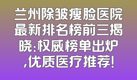 兰州除皱瘦脸医院最新排名榜前三揭晓：权威榜单出炉，优质医疗推荐！