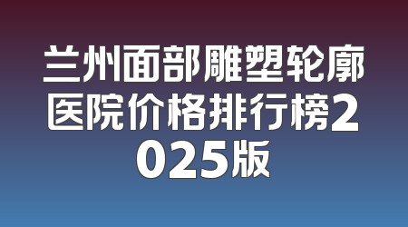 兰州面部雕塑轮廓医院价格排行榜2025版