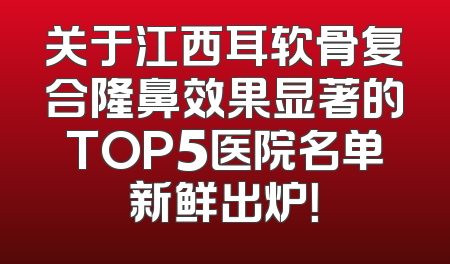 关于江西耳软骨复合隆鼻效果显著的TOP5医院名单新鲜出炉！