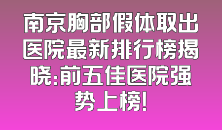 南京胸部假体取出医院最新排行榜揭晓：前五佳医院强势上榜！