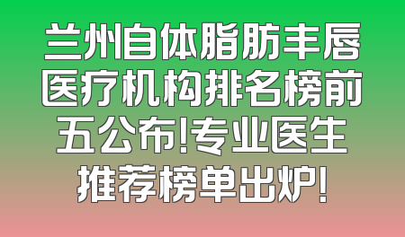 兰州自体脂肪丰唇医疗机构排名榜前五公布！专业医生推荐榜单出炉！