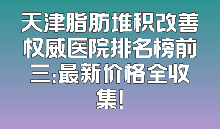 天津脂肪堆积改善权威医院排名榜前三：最新价格全收集！