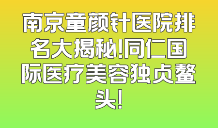 南京童颜针医院排名大揭秘！同仁国际医疗美容独占鳌头！