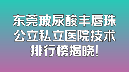 东莞玻尿酸丰唇珠公立私立医院技术排行榜揭晓！