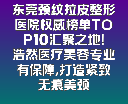 东莞颈纹拉皮整形医院权威榜单TOP10汇聚之地！浩然医疗美容专业有保障，打造紧致无痕美颈