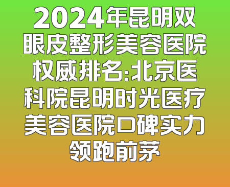 2024年昆明双眼皮整形美容医院权威排名：北京医科院昆明时光医疗美容医院口碑实力领跑前茅