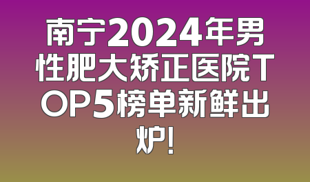南宁2024年男性肥大矫正医院TOP5榜单新鲜出炉！