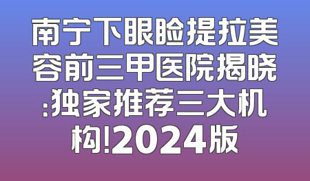 南宁下眼睑提拉美容前三甲医院揭晓：独家推荐三大机构！2024版
