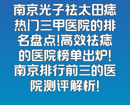 南京光子祛太田痣热门三甲医院的排名盘点！高效祛痣的医院榜单出炉！南京排行前三的医院测评解析！