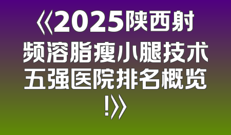 《2025陕西射频溶脂瘦小腿技术五强医院排名概览！》