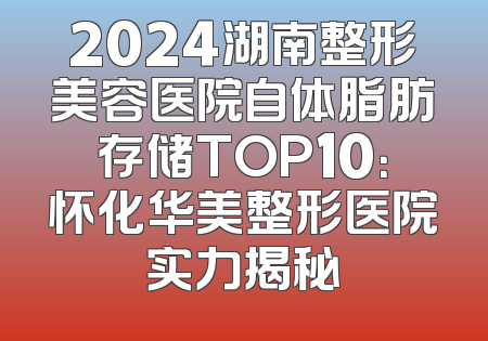 2024湖南整形美容医院自体脂肪存储TOP10：怀化华美整形医院实力揭秘